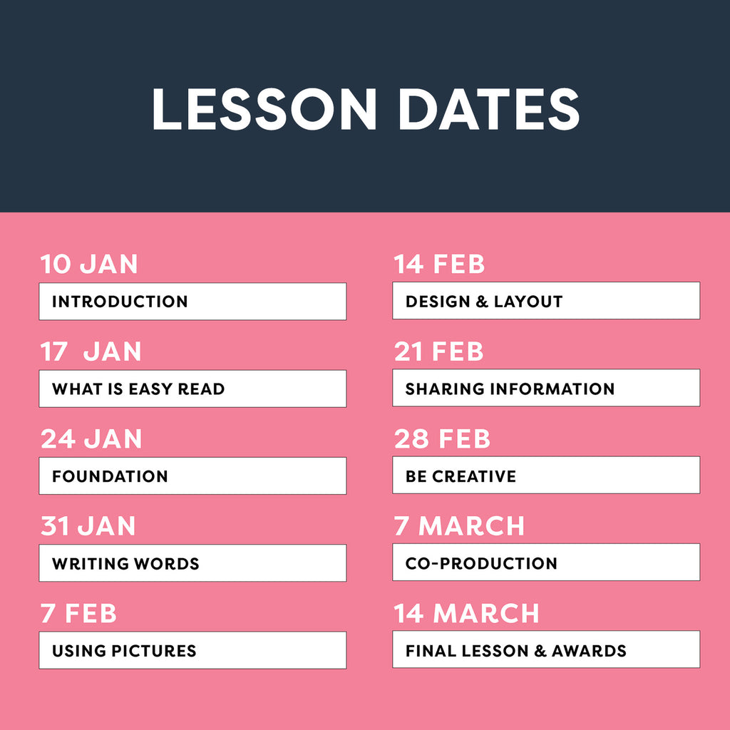 Lesson Dates 10 Jan - Introduction, 17 Jan - What is Easy Read, 24 Jan - Foundation, 31 Jan - Writing Words, 7 Feb - Using Pictures, 14 Feb - Design & Layout, 21 Feb - Sharing Information, 28 Feb - Be Creative, 7 Mar - Be Creative, 14 Mar - Final Lesson